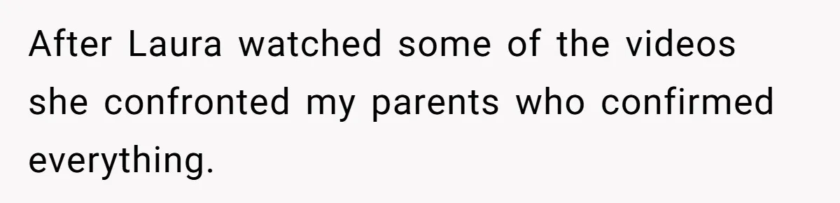 After Laura watched some of the videos she confronted my parents who confirmed everything.