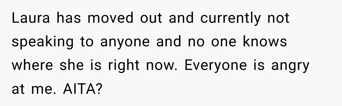 Laura has moved out and currently not speaking to anyone and no one knows where she is right now. Everyone is angry at me. AITA?