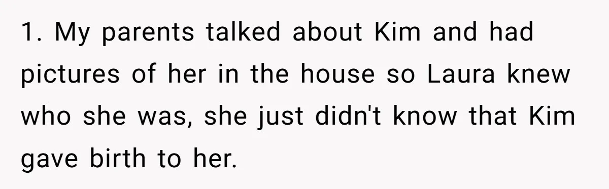1. My parents talked about Kim and had pictures of her in the house so Laura knew who she was, she just didn't know that Kim gave birth to her.