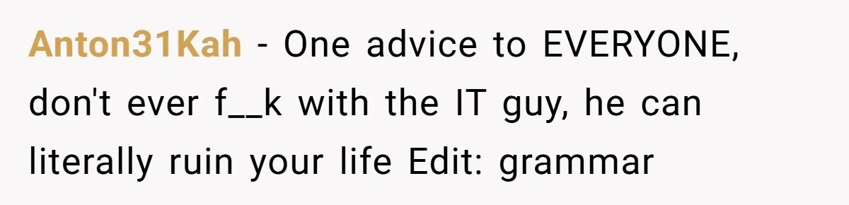 Anton31Kah − One advice to EVERYONE, don't ever f__k with the IT guy, he can literally ruin your life Edit: grammar