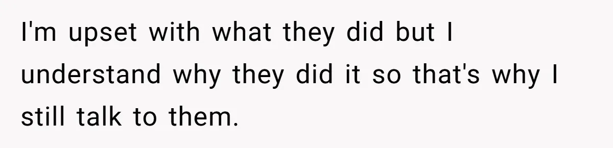 I'm upset with what they did but I understand why they did it so that's why I still talk to them.