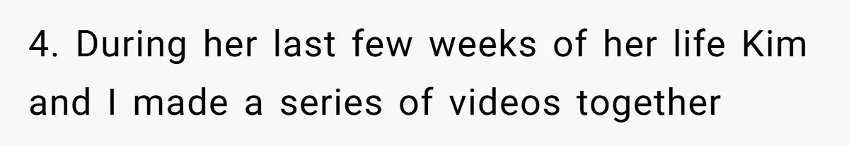4. During her last few weeks of her life Kim and I made a series of videos together
