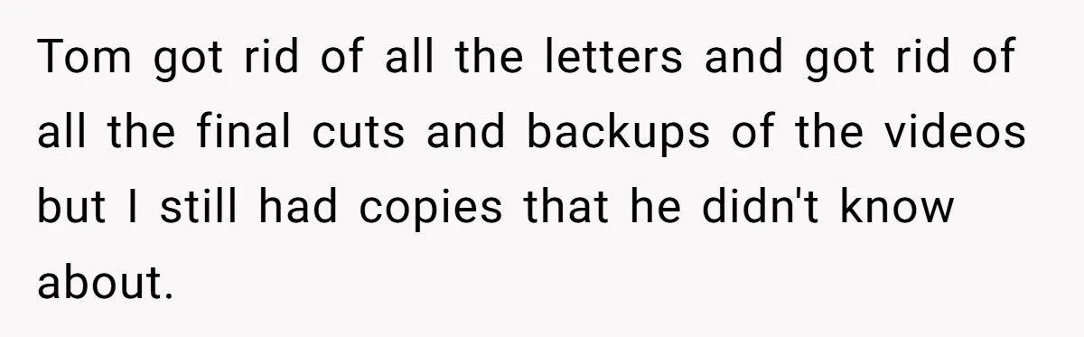 Tom got rid of all the letters and got rid of all the final cuts and backups of the videos but I still had copies that he didn't know about.
