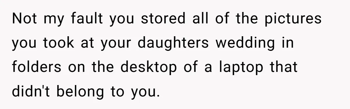Not my fault you stored all of the pictures you took at your daughters wedding in folders on the desktop of a laptop that didn't belong to you.