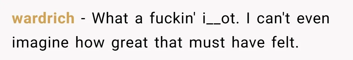 wardrich − What a fuckin' i__ot. I can't even imagine how great that must have felt.