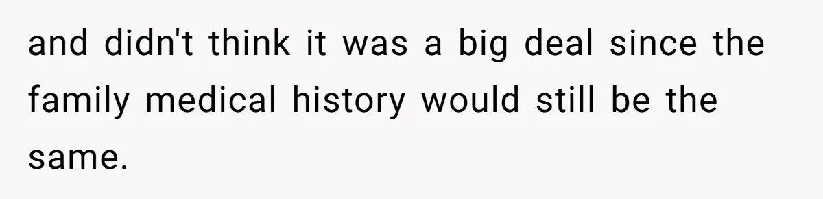 and didn't think it was a big deal since the family medical history would still be the same.