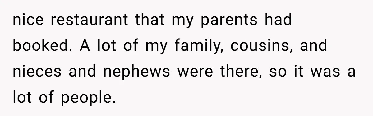 nice restaurant that my parents had booked. A lot of my family, cousins, and nieces and nephews were there, so it was a lot of people.