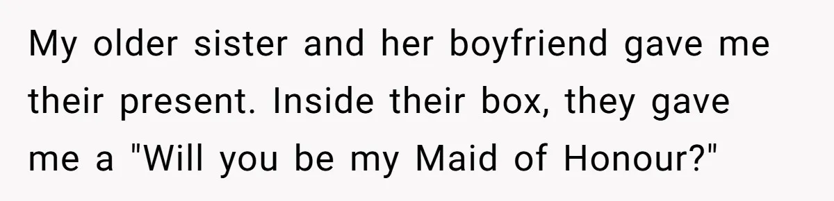 My older sister and her boyfriend gave me their present. Inside their box, they gave me a "Will you be my Maid of Honour?"