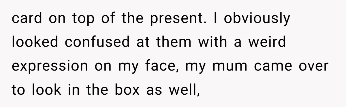 card on top of the present. I obviously looked confused at them with a weird expression on my face, my mum came over to look in the box as well,