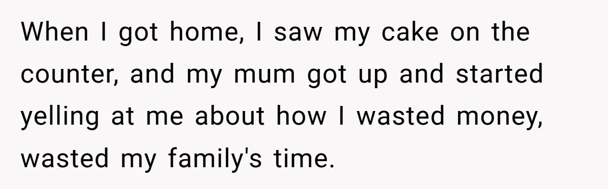 When I got home, I saw my cake on the counter, and my mum got up and started yelling at me about how I wasted money, wasted my family's time.