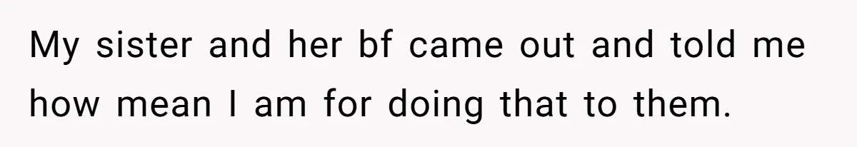 My sister and her bf came out and told me how mean I am for doing that to them.