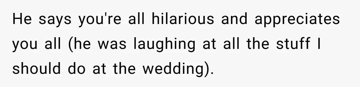 He says you're all hilarious and appreciates you all (he was laughing at all the stuff I should do at the wedding).