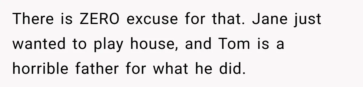 There is ZERO excuse for that. Jane just wanted to play house, and Tom is a horrible father for what he did.