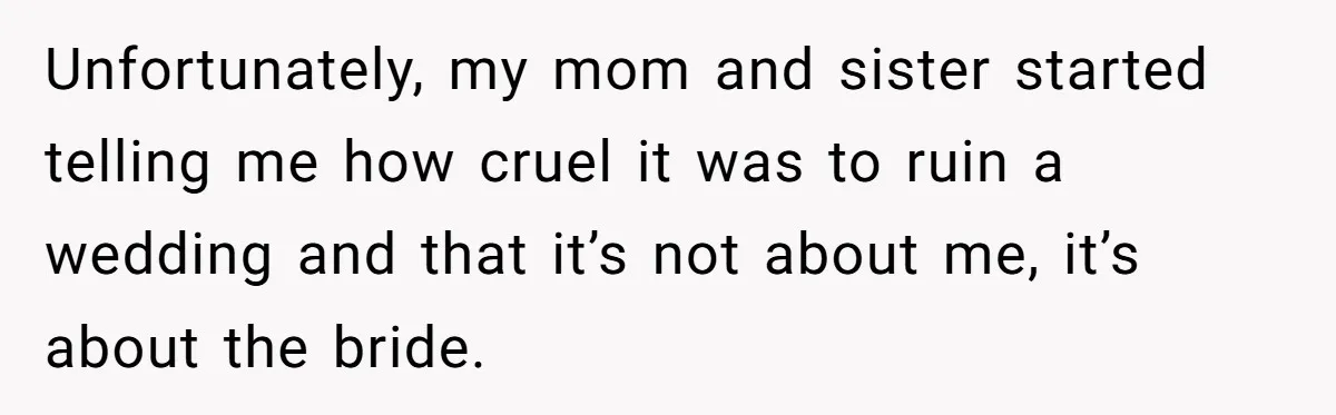 Unfortunately, my mom and sister started telling me how cruel it was to ruin a wedding and that it’s not about me, it’s about the bride.