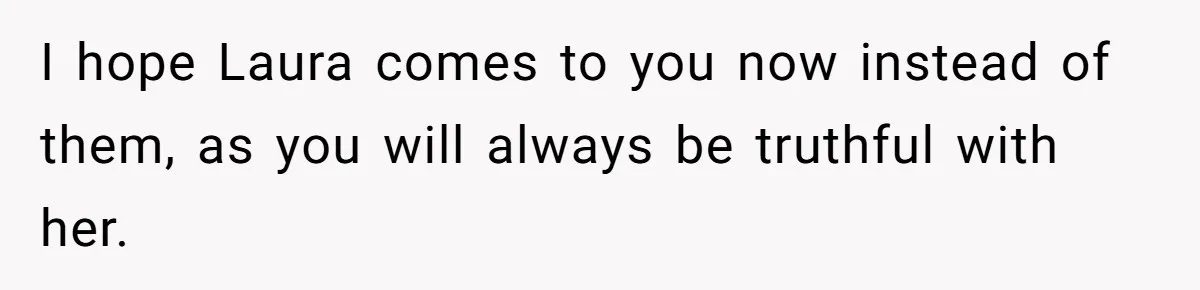 I hope Laura comes to you now instead of them, as you will always be truthful with her.