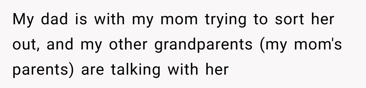My dad is with my mom trying to sort her out, and my other grandparents (my mom's parents) are talking with her
