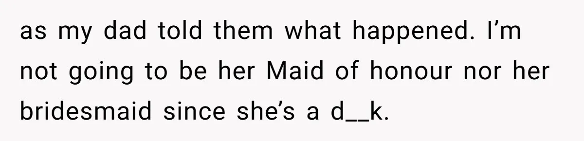 as my dad told them what happened. I’m not going to be her Maid of honour nor her bridesmaid since she’s a d__k.