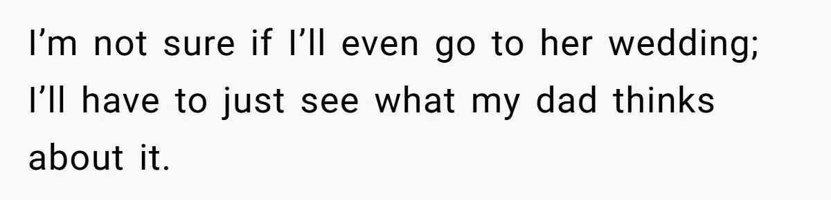 I’m not sure if I’ll even go to her wedding; I’ll have to just see what my dad thinks about it.