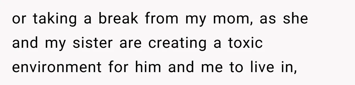 or taking a break from my mom, as she and my sister are creating a toxic environment for him and me to live in,