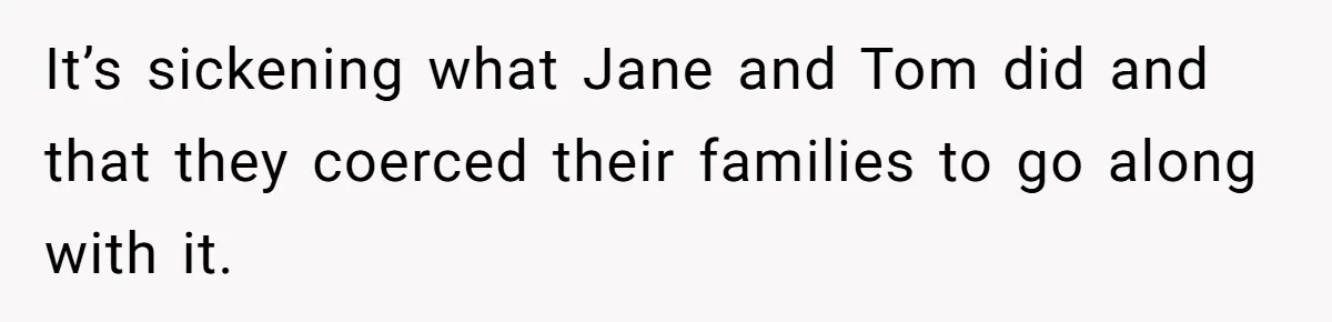 It’s sickening what Jane and Tom did and that they coerced their families to go along with it.