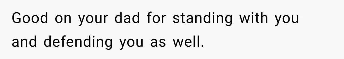 Good on your dad for standing with you and defending you as well.