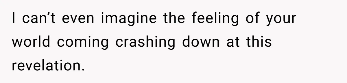 I can’t even imagine the feeling of your world coming crashing down at this revelation.