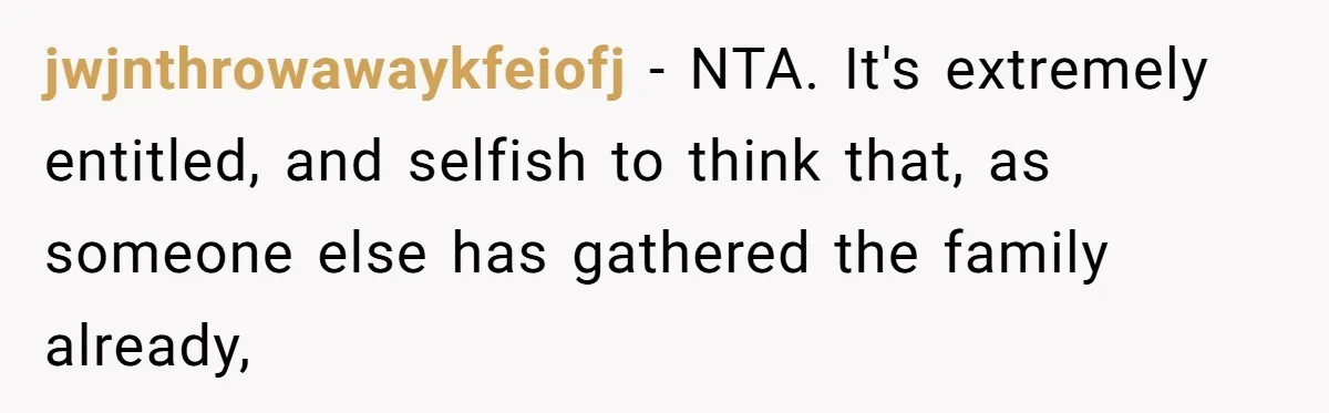 jwjnthrowawaykfeiofj − NTA. It's extremely entitled, and selfish to think that, as someone else has gathered the family already,
