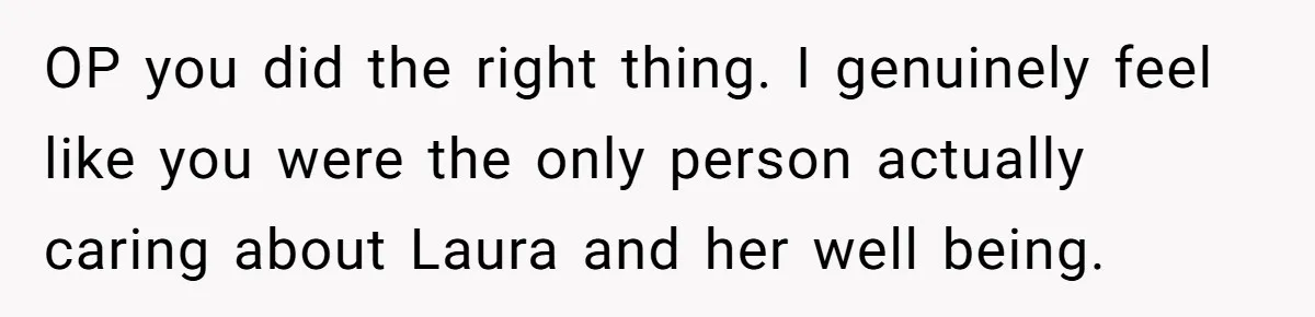 OP you did the right thing. I genuinely feel like you were the only person actually caring about Laura and her well being.