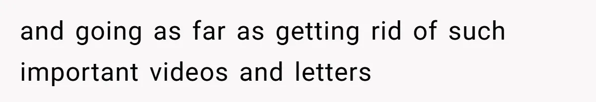 and going as far as getting rid of such important videos and letters