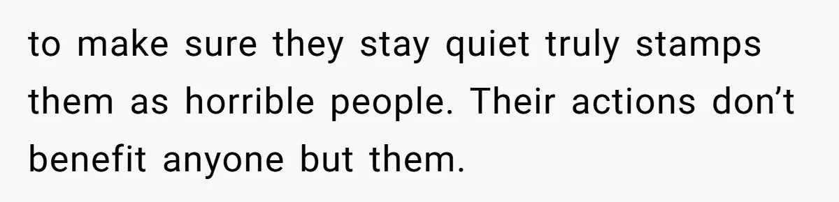 to make sure they stay quiet truly stamps them as horrible people. Their actions don’t benefit anyone but them.