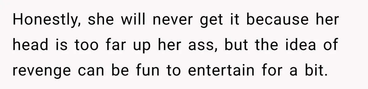 Honestly, she will never get it because her head is too far up her ass, but the idea of revenge can be fun to entertain for a bit.