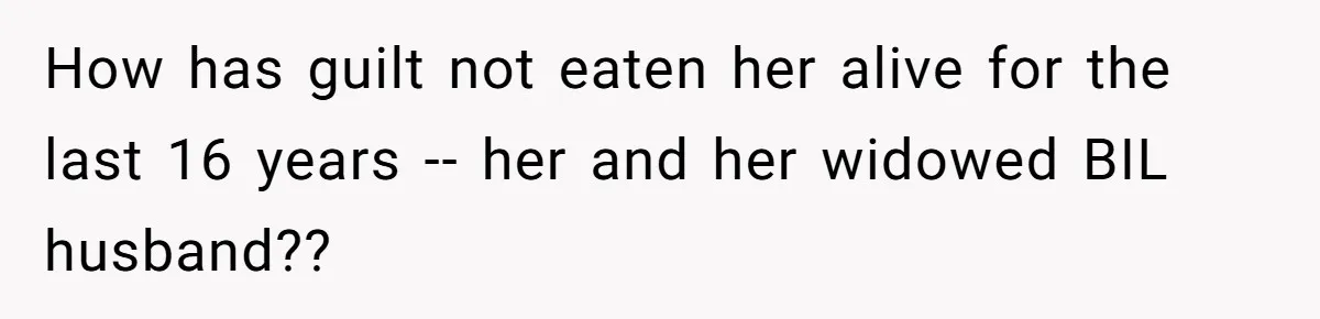 How has guilt not eaten her alive for the last 16 years -- her and her widowed BIL husband??