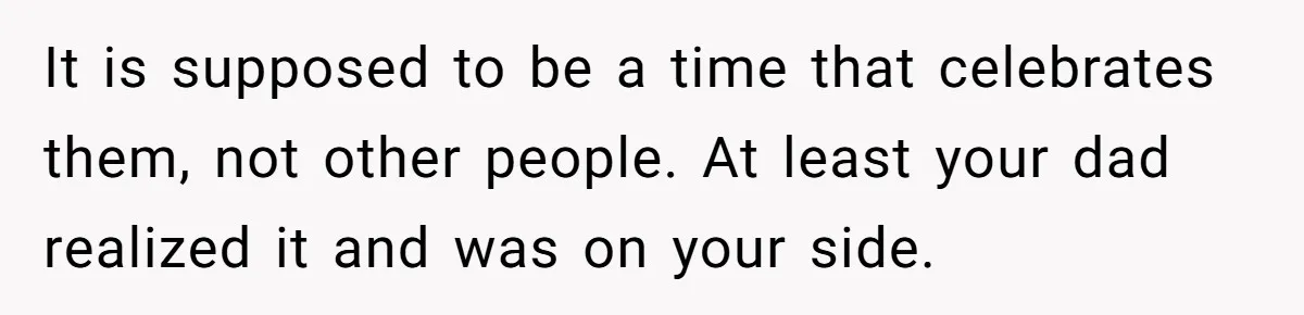 It is supposed to be a time that celebrates them, not other people. At least your dad realized it and was on your side.