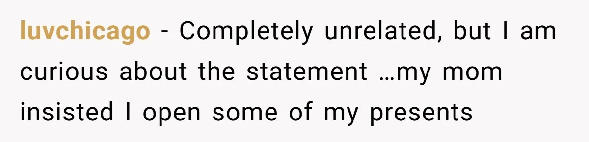 luvchicago − Completely unrelated, but I am curious about the statement …my mom insisted I open some of my presents
