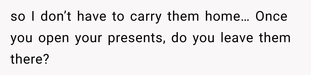 so I don’t have to carry them home… Once you open your presents, do you leave them there?