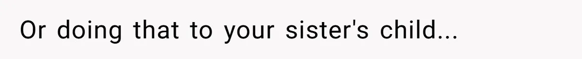 Or doing that to your sister's child...