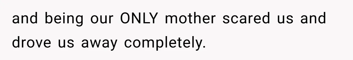 and being our ONLY mother scared us and drove us away completely.
