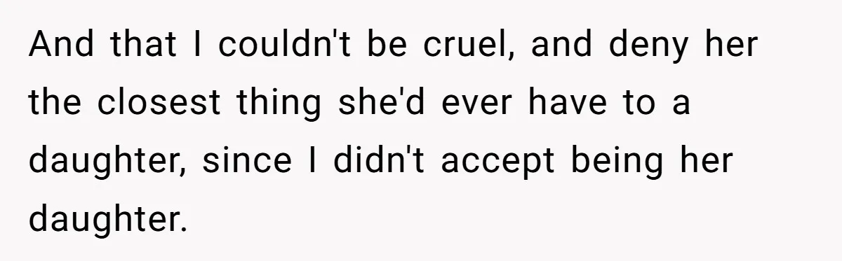 And that I couldn't be cruel, and deny her the closest thing she'd ever have to a daughter, since I didn't accept being her daughter.