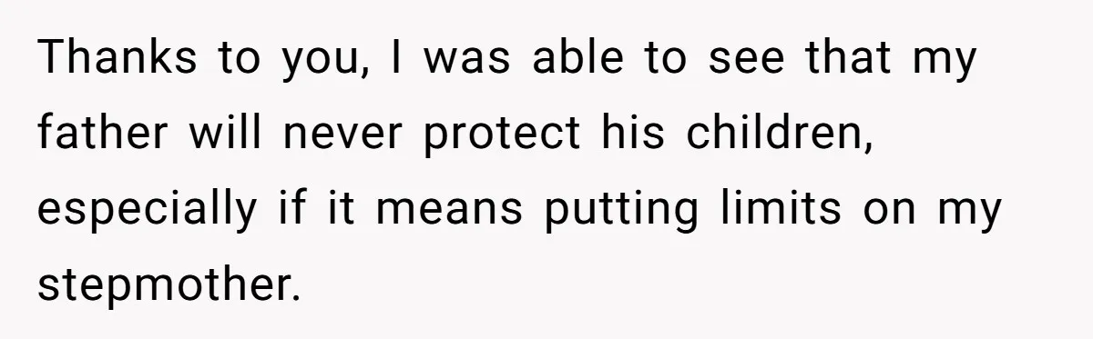Thanks to you, I was able to see that my father will never protect his children, especially if it means putting limits on my stepmother.
