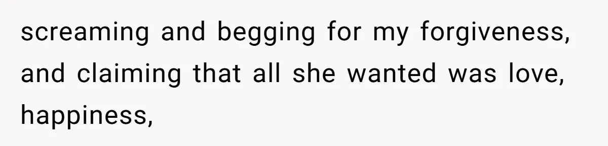 screaming and begging for my forgiveness, and claiming that all she wanted was love, happiness,