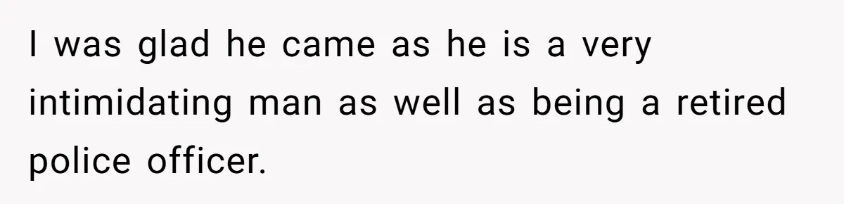 I was glad he came as he is a very intimidating man as well as being a retired police officer.