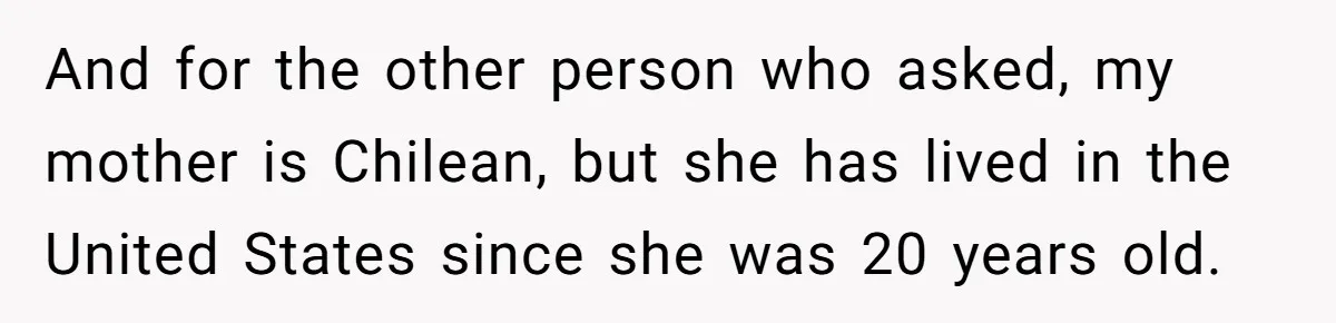 And for the other person who asked, my mother is Chilean, but she has lived in the United States since she was 20 years old.