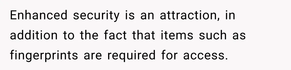 Enhanced security is an attraction, in addition to the fact that items such as fingerprints are required for access.