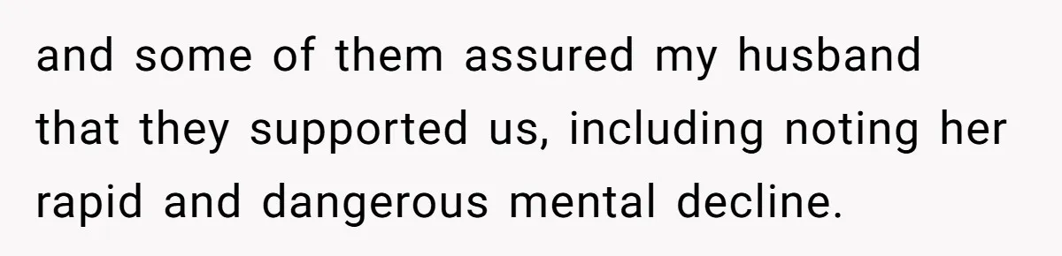 and some of them assured my husband that they supported us, including noting her rapid and dangerous mental decline.