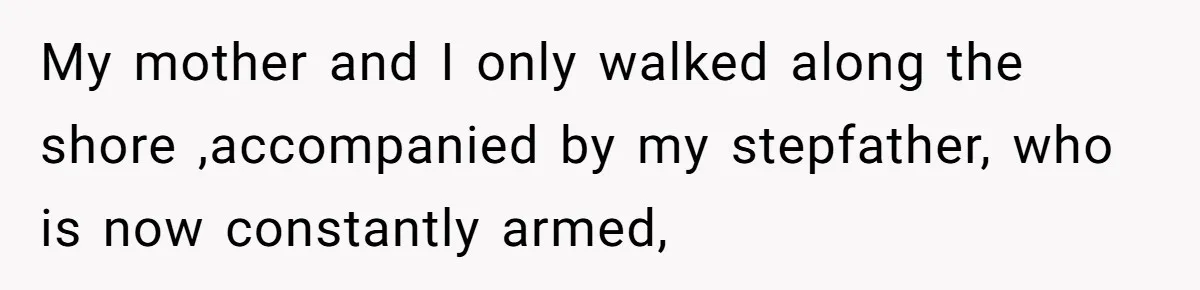 My mother and I only walked along the shore ,accompanied by my stepfather, who is now constantly armed,