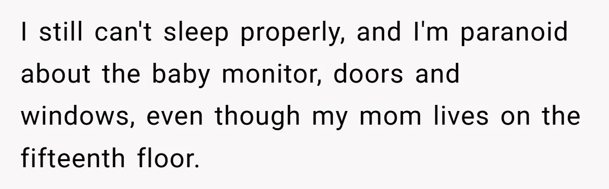 I still can't sleep properly, and I'm paranoid about the baby monitor, doors and windows, even though my mom lives on the fifteenth floor.