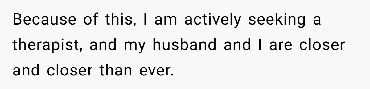 Because of this, I am actively seeking a therapist, and my husband and I are closer and closer than ever.