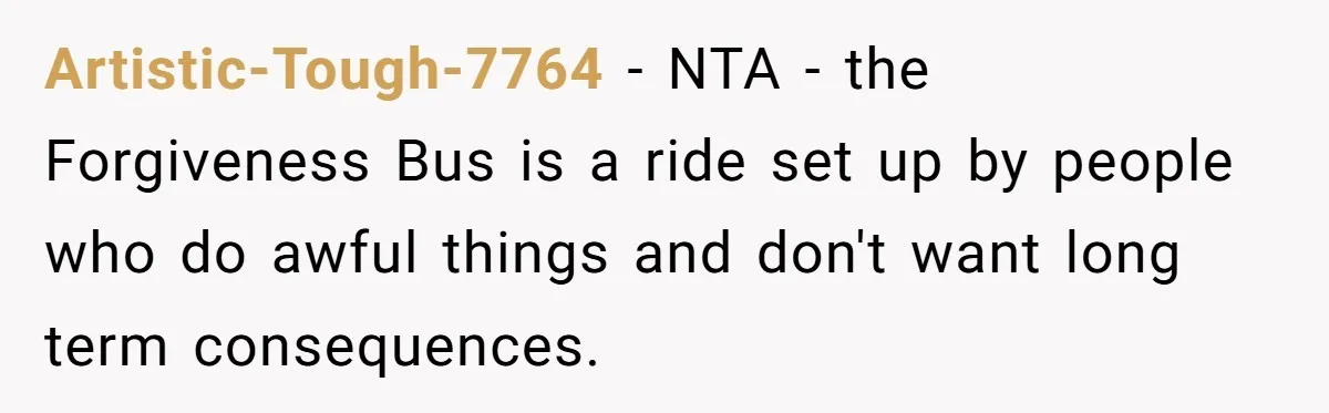 Sister Who Forgave Dad's Affair Begs For Mom's Comfort When Her Own Fiancé Betrays Her Artistic-Tough-7764 − NTA - the Forgiveness Bus is a ride set up by people who do awful things and don't want long term consequences.