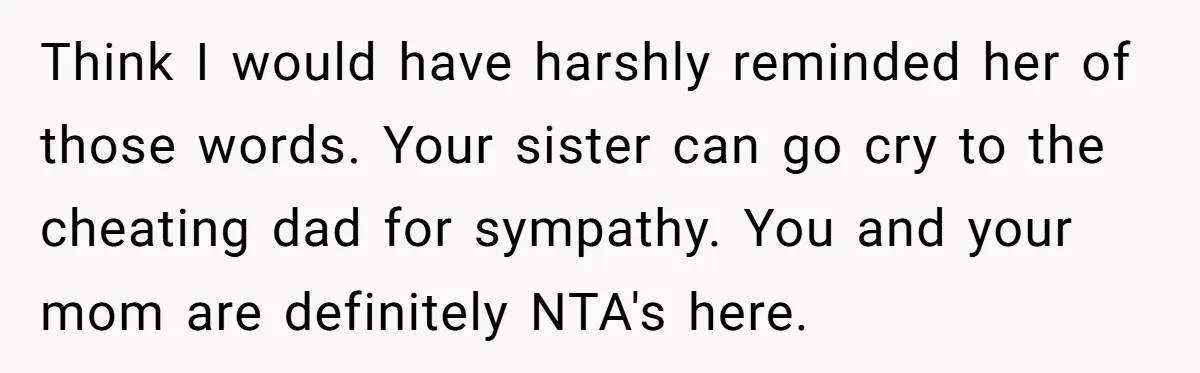 Sister Who Forgave Dad's Affair Begs For Mom's Comfort When Her Own Fiancé Betrays Her Think I would have harshly reminded her of those words. Your sister can go cry to the cheating dad for sympathy. You and your mom are definitely NTA's here.
