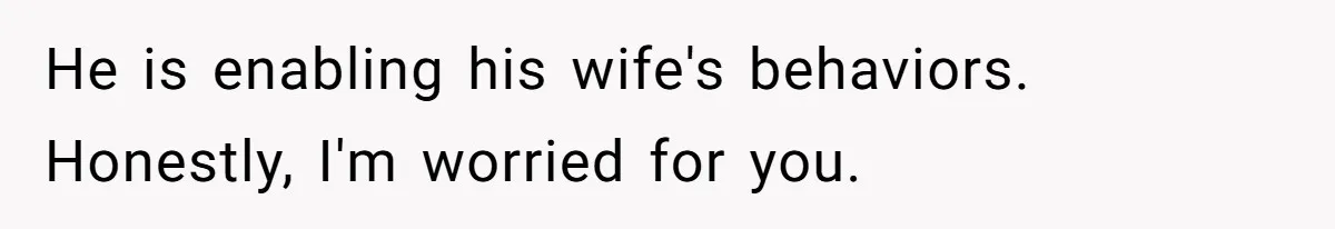He is enabling his wife's behaviors. Honestly, I'm worried for you.